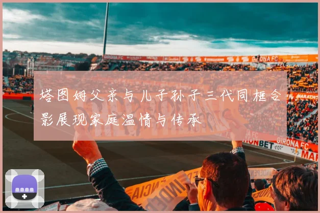 塔图姆父亲与儿子孙子三代同框合影展现家庭温情与传承