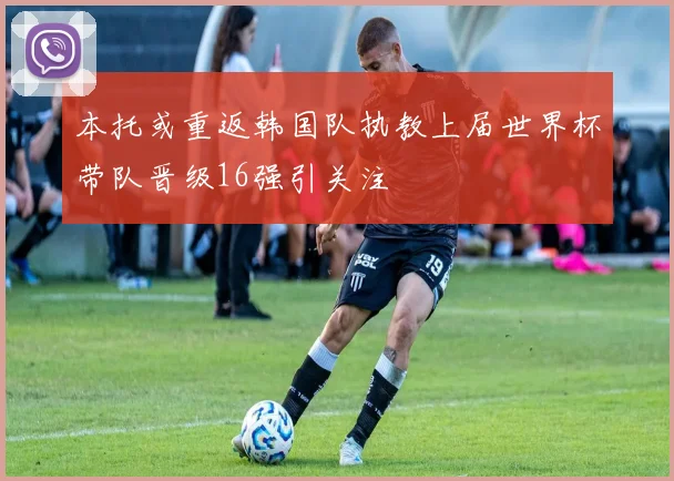 本托或重返韩国队执教上届世界杯带队晋级16强引关注