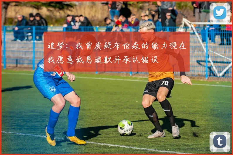 追梦：我曾质疑布伦森的能力现在我愿意诚恳道歉并承认错误