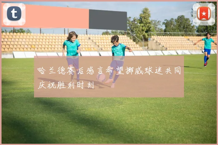 哈兰德赛后感言希望挪威球迷共同庆祝胜利时刻