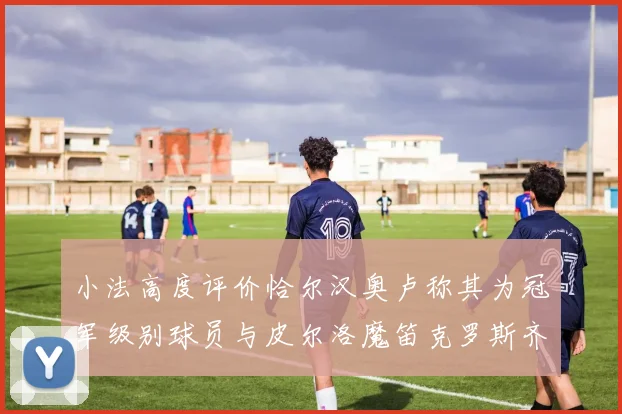 小法高度评价恰尔汉奥卢称其为冠军级别球员与皮尔洛魔笛克罗斯齐名