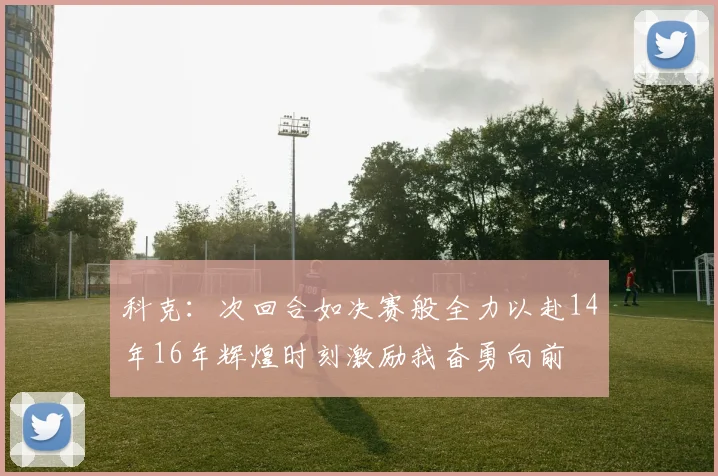 科克：次回合如决赛般全力以赴14年16年辉煌时刻激励我奋勇向前