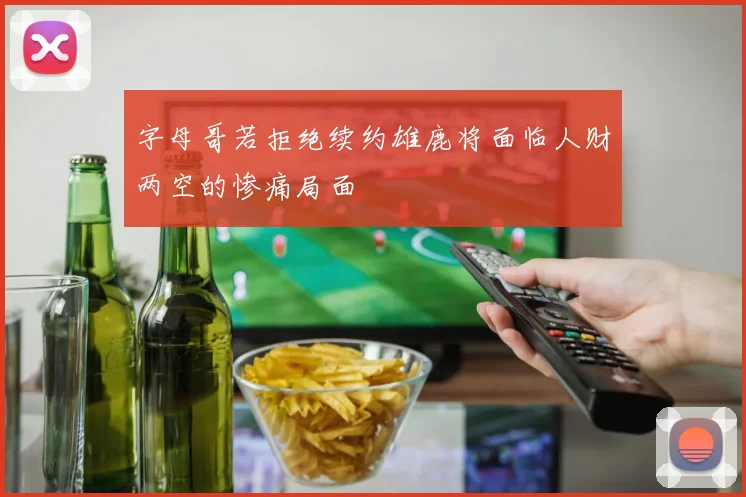 字母哥若拒绝续约雄鹿将面临人财两空的惨痛局面