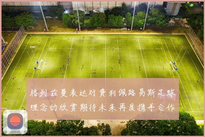 格列兹曼表达对费利佩路易斯足球理念的欣赏期待未来再度携手合作