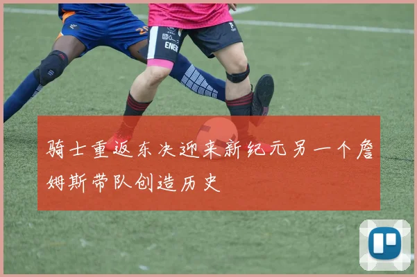 骑士重返东决迎来新纪元另一个詹姆斯带队创造历史
