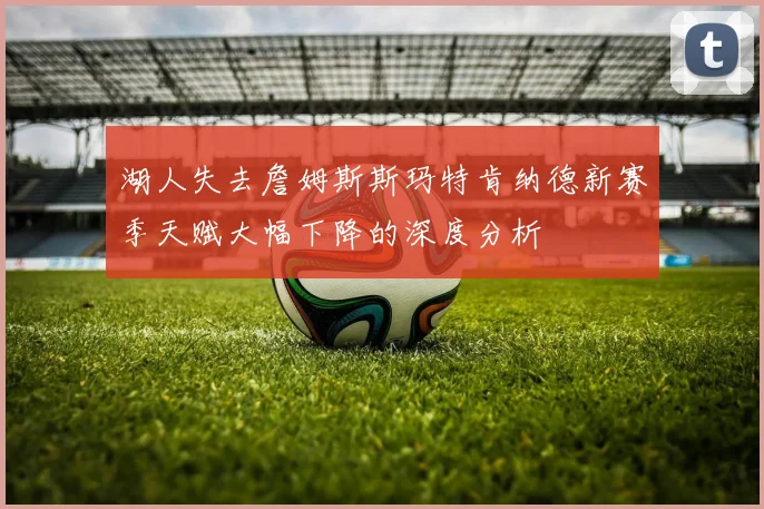 湖人失去詹姆斯斯玛特肯纳德新赛季天赋大幅下降的深度分析