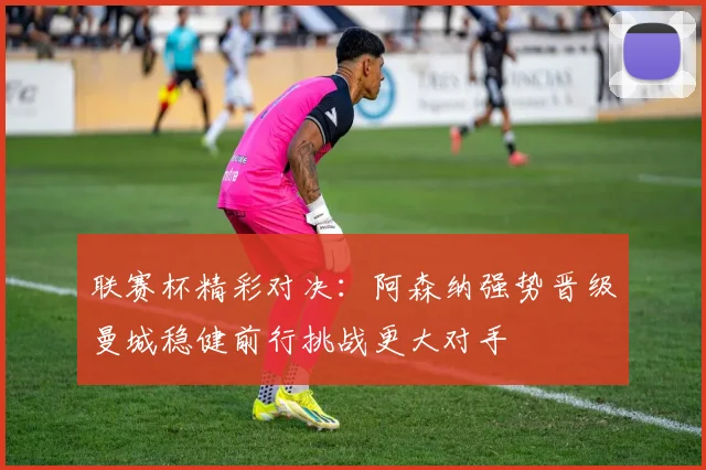 联赛杯精彩对决：阿森纳强势晋级曼城稳健前行挑战更大对手