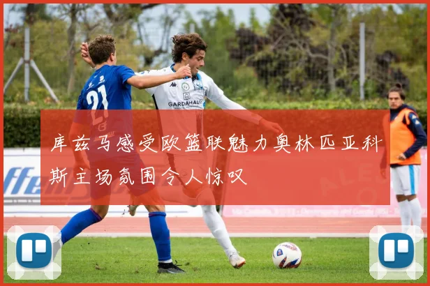 库兹马感受欧篮联魅力奥林匹亚科斯主场氛围令人惊叹