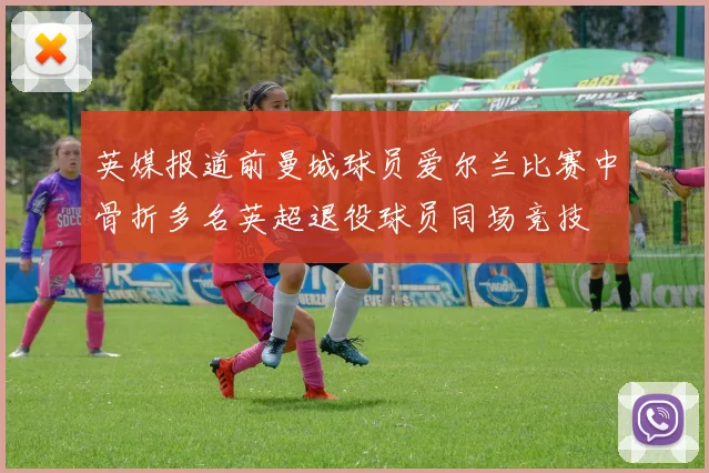 英媒报道前曼城球员爱尔兰比赛中骨折多名英超退役球员同场竞技