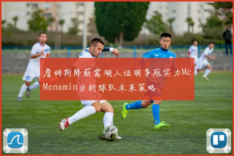詹姆斯降薪需湖人证明争冠实力McMenamin分析球队未来策略