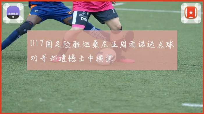 U17国足险胜坦桑尼亚周雨诺送点球对手却遗憾击中横梁