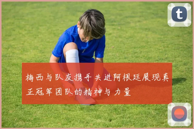 梅西与队友携手共进阿根廷展现真正冠军团队的精神与力量