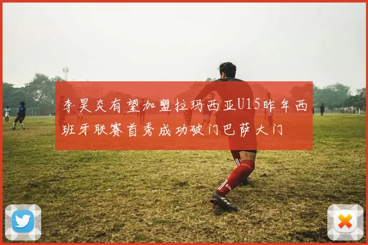 李昊炎有望加盟拉玛西亚U15昨年西班牙联赛首秀成功破门巴萨大门