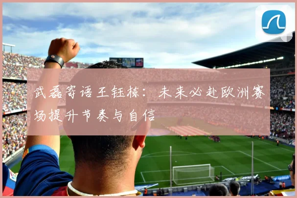 武磊寄语王钰栋：未来必赴欧洲赛场提升节奏与自信