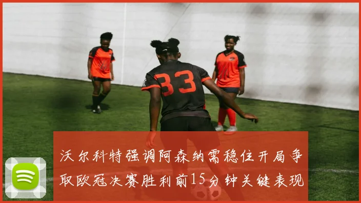 沃尔科特强调阿森纳需稳住开局争取欧冠决赛胜利前15分钟关键表现