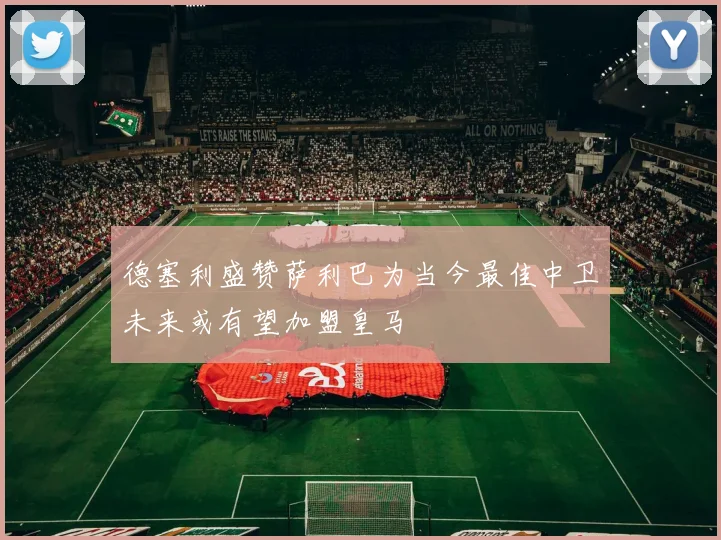 德塞利盛赞萨利巴为当今最佳中卫未来或有望加盟皇马