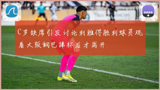 C罗缺席引发讨论利雅得胜利球员观看大阪钢巴捧杯后才离开