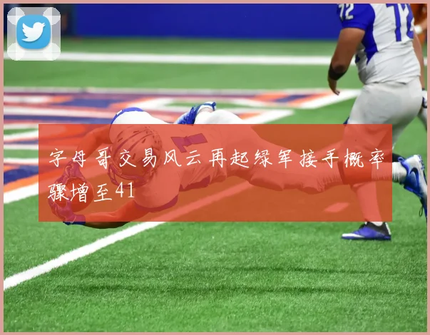 字母哥交易风云再起绿军接手概率骤增至41