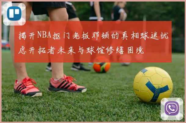 揭开NBA抠门老板邓顿的真相球迷忧虑开拓者未来与球馆修缮困境