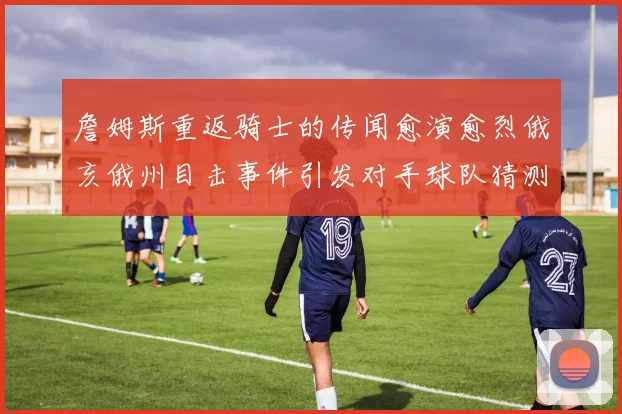 詹姆斯重返骑士的传闻愈演愈烈俄亥俄州目击事件引发对手球队猜测