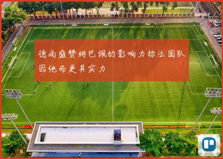 德尚盛赞姆巴佩的影响力称法国队因他而更具实力