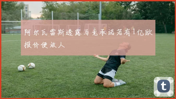 阿尔瓦雷斯透露马竞承诺若有1亿欧报价便放人