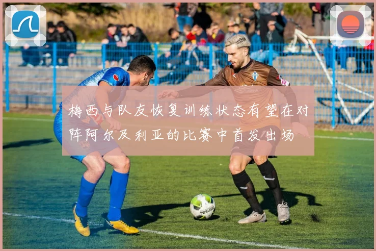 梅西与队友恢复训练状态有望在对阵阿尔及利亚的比赛中首发出场