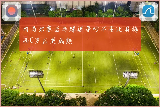 内马尔赛后与球迷争吵不妥比肩梅西C罗应更成熟