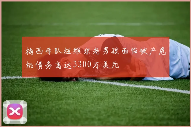 梅西母队纽维尔老男孩面临破产危机债务高达3300万美元