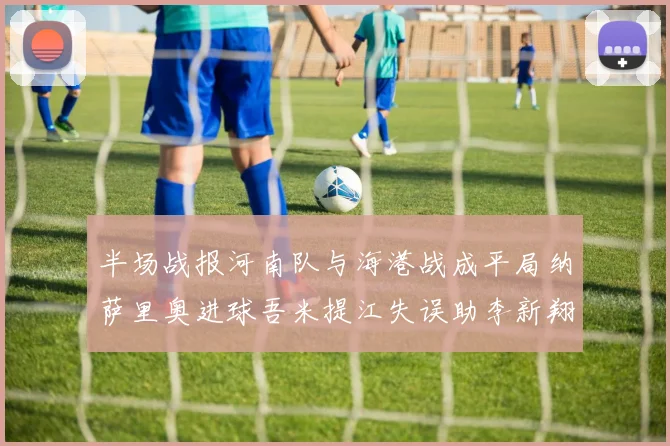 半场战报河南队与海港战成平局纳萨里奥进球吾米提江失误助李新翔扳平