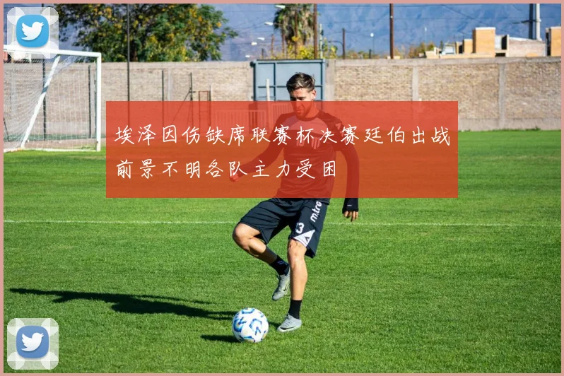 埃泽因伤缺席联赛杯决赛廷伯出战前景不明各队主力受困