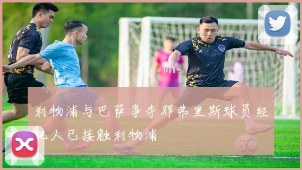 利物浦与巴萨争夺邓弗里斯球员经纪人已接触利物浦