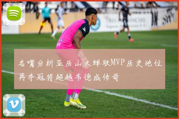 名嘴分析亚历山大蝉联MVP历史地位再夺冠将超越韦德成传奇