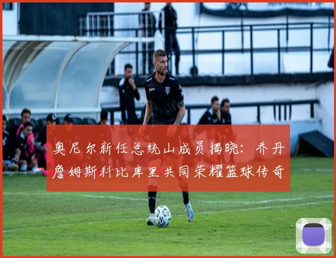 奥尼尔新任总统山成员揭晓：乔丹詹姆斯科比库里共同荣耀篮球传奇