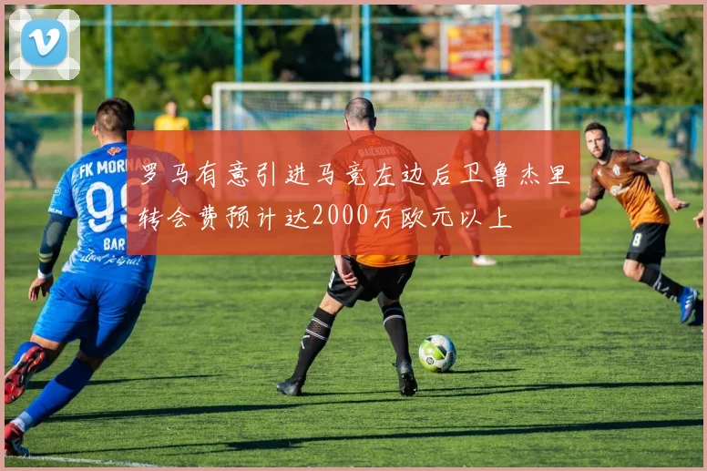 罗马有意引进马竞左边后卫鲁杰里转会费预计达2000万欧元以上