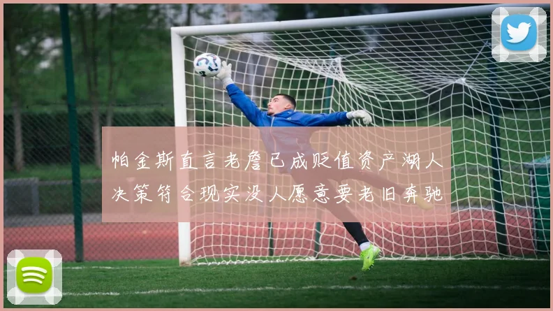 帕金斯直言老詹已成贬值资产湖人决策符合现实没人愿意要老旧奔驰