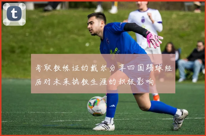考取教练证的戴尔分享四国踢球经历对未来执教生涯的积极影响