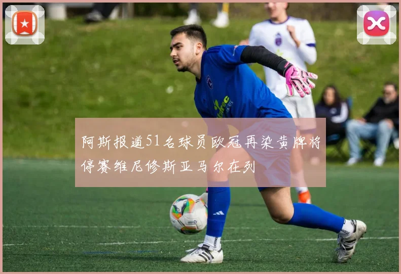 阿斯报道51名球员欧冠再染黄牌将停赛维尼修斯亚马尔在列