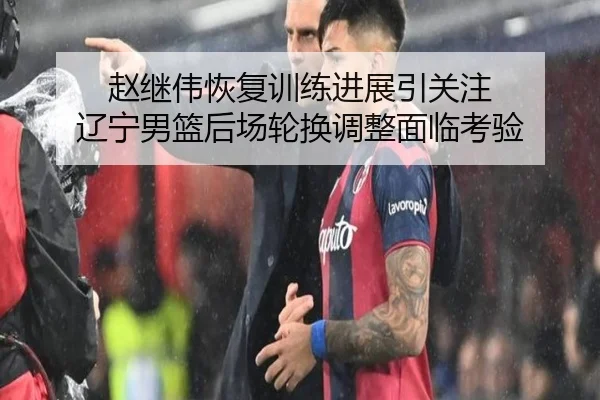 赵继伟恢复训练进展引关注 辽宁男篮后场轮换调整面临考验